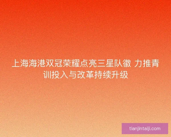 上海海港双冠荣耀点亮三星队徽 力推青训投入与改革持续升级