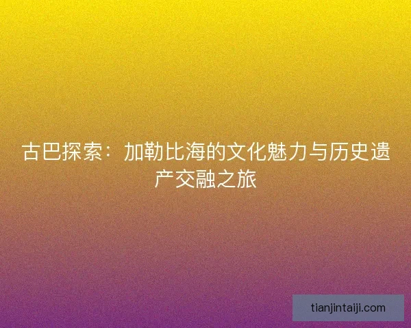 古巴探索：加勒比海的文化魅力与历史遗产交融之旅