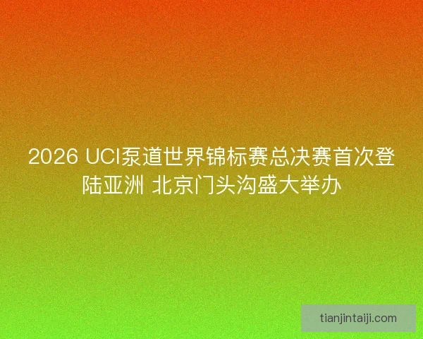 2026 UCI泵道世界锦标赛总决赛首次登陆亚洲 北京门头沟盛大举办