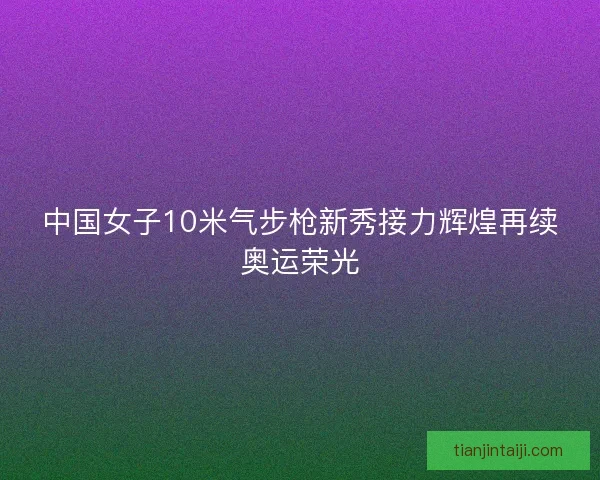 中国女子10米气步枪新秀接力辉煌再续奥运荣光