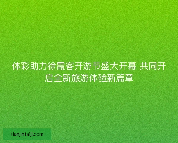 体彩助力徐霞客开游节盛大开幕 共同开启全新旅游体验新篇章